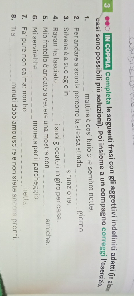 3 ●●○ IN cOPPIA Completa le seguenti frasi con gli aggettivi indefiniti adatti (in alcun 
casi sono possibili più soluzioni). Poi insieme a un compagno correggi l’esercizio. 
1._ 
mattine è così buio che sembra notte. 
2. Per andare a scuola percorro la stessa strada _giorno 
3. Silvana è a suo agio in _situazione. 
4. Rayan ha lasciato _i suoi giocatoli in giro per casa. 
5. Mio fratello è andato a vedere una mostra con_ amiche. 
6. Mi servirebbe_ moneta per il parcheggio. 
7. Fa' pure non calma: non ho_ 
fretta. 
_ 
8. Tra minuti dobbiamo uscire e non siete ancora pronti.