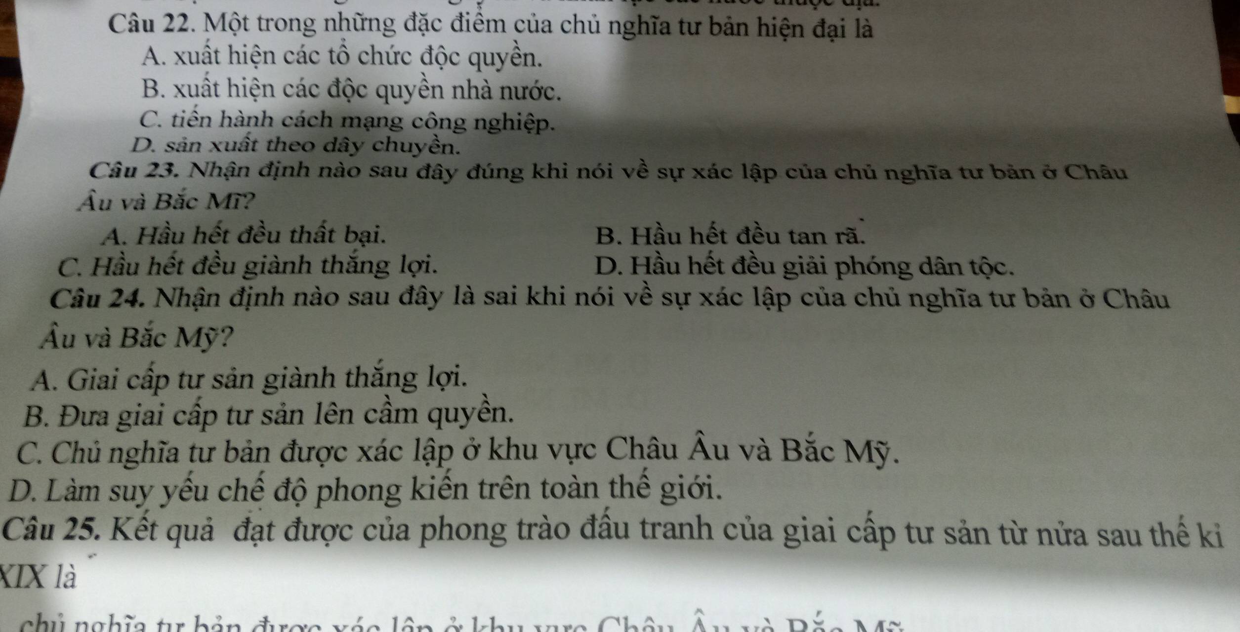 Một trong những đặc điểm của chủ nghĩa tư bản hiện đại là
A. xuất hiện các tổ chức độc quyền.
B. xuất hiện các độc quyền nhà nước.
C. tiến hành cách mạng công nghiệp.
D. sản xuất theo dây chuyền.
Câu 23. Nhận định nào sau đây đúng khi nói về sự xác lập của chủ nghĩa tư bản ở Châu
Âu và Bắc Mĩ?
A. Hầu hết đều thất bại. B. Hầu hết đều tan rã.
C. Hầu hết đều giành thăng lợi. D. Hầu hết đều giải phóng dân tộc.
Câu 24. Nhận định nào sau đây là sai khi nói về sự xác lập của chủ nghĩa tư bản ở Châu
Ấu và Bắc Mỹ?
A. Giai cấp tư sản giành thắng lợi.
B. Đưa giai cấp tư sản lên cầm quyền.
C. Chủ nghĩa tư bản được xác lập ở khu vực Châu Âu và Bắc Mỹ.
D. Làm suy yếu chế độ phong kiến trên toàn thế giới.
Câu 25. Kết quả đạt được của phong trào đầu tranh của giai cấp tư sản từ nửa sau thế ki
XIX là
chủ nghĩa tr hản đrợo