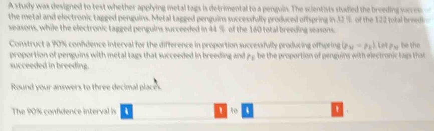 A study was designed to test whether applying metal tags is detrimental to a penguin. The scientists studied the breeding succ 
the metal and electronic tagged penguins. Metal tagged penguins successfully produced offspring in 32 % of the 122 total breedn 
seasons, while the electronic tagged penguins succeeded in 44 % of the 160 total breeding seasons. 
Construct a 90% confdence interval for the difference in proportion successfully producing offspring (p_M=p_E), letp_M be the 
proportion of penguins with metal tags that succeeded in breeding and 1^1 be the proportion of penguins with electronic tags that 
succeeded in breeding. 
Round your answers to three decimal places. 
The 90% confidence interval is i ' to . '