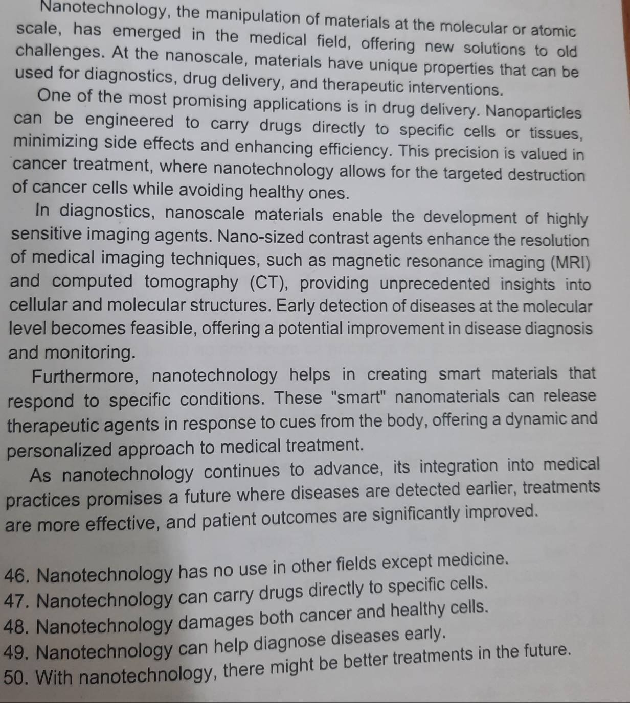 Nanotechnology, the manipulation of materials at the molecular or atomic 
scale, has emerged in the medical field, offering new solutions to old 
challenges. At the nanoscale, materials have unique properties that can be 
used for diagnostics, drug delivery, and therapeutic interventions. 
One of the most promising applications is in drug delivery. Nanoparticles 
can be engineered to carry drugs directly to specific cells or tissues, 
minimizing side effects and enhancing efficiency. This precision is valued in 
cancer treatment, where nanotechnology allows for the targeted destruction 
of cancer cells while avoiding healthy ones. 
In diagnostics, nanoscale materials enable the development of highly 
sensitive imaging agents. Nano-sized contrast agents enhance the resolution 
of medical imaging techniques, such as magnetic resonance imaging (MRI) 
and computed tomography (CT), providing unprecedented insights into 
cellular and molecular structures. Early detection of diseases at the molecular 
level becomes feasible, offering a potential improvement in disease diagnosis 
and monitoring. 
Furthermore, nanotechnology helps in creating smart materials that 
respond to specific conditions. These "smart" nanomaterials can release 
therapeutic agents in response to cues from the body, offering a dynamic and 
personalized approach to medical treatment. 
As nanotechnology continues to advance, its integration into medical 
practices promises a future where diseases are detected earlier, treatments 
are more effective, and patient outcomes are significantly improved. 
46. Nanotechnology has no use in other fields except medicine. 
47. Nanotechnology can carry drugs directly to specific cells. 
48. Nanotechnology damages both cancer and healthy cells. 
49. Nanotechnology can help diagnose diseases early. 
50. With nanotechnology, there might be better treatments in the future.