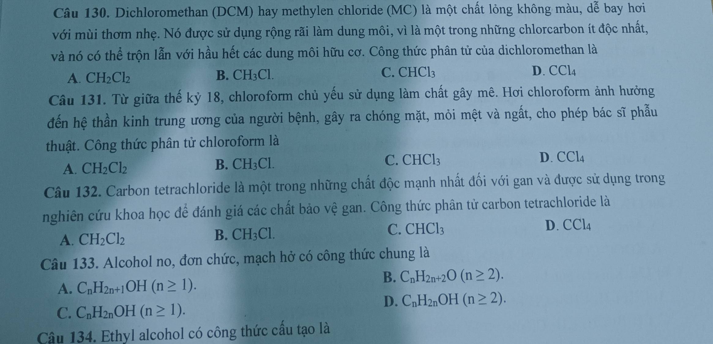 Dichloromethan (DCM) hay methylen chloride (MC) là một chất lỏng không màu, dễ bay hơi
với mùi thơm nhẹ. Nó được sử dụng rộng rãi làm dung môi, vì là một trong những chlorcarbon ít độc nhất,
và nó có thể trộn lẫn với hầu hết các dung môi hữu cơ. Công thức phân tử của dichloromethan là
A. CH_2Cl_2 B. CH_3Cl. C. CHCl_3
D. CCl_4
Câu 131. Từ giữa thế kỷ 18, chloroform chủ yếu sử dụng làm chất gây mê. Hơi chloroform ảnh hưởng
đến hệ thần kinh trung ương của người bệnh, gây ra chóng mặt, mỏi mệt và ngất, cho phép bác sĩ phẫu
thuật. Công thức phân tử chloroform là
C. CHCl_3 D. CCl_4
A. CH_2Cl_2
B. CH_3Cl.
Câu 132. Carbon tetrachloride là một trong những chất độc mạnh nhất đối với gan và được sử dụng trong
nghiên cứu khoa học để đánh giá các chất bảo vệ gan. Công thức phân tử carbon tetrachloride là
A. CH_2Cl_2 B. CH_3Cl. C. CHCl_3 D. CCl_4
Câu 133. Alcohol no, đơn chức, mạch hở có công thức chung là
A. C_nH_2n+1OH(n≥ 1).
B. C_nH_2n+2O(n≥ 2).
C. C_nH_2nOH(n≥ 1).
D. C_nH_2nOH(n≥ 2).
Câu 134. Ethyl alcohol có công thức cấu tạo là