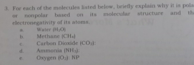 For each of the molecules listed below, briefly explain why it is pola 
or nonpolar based on its molecular structure and th 
electronegativity of its atoms. 
a. Water (H_2O)
b. Methane (CH_4)
C. Carbon Dioxide (CO_2). 
d. Ammonia (NH_3)
e . Oxygen (O_2):NP