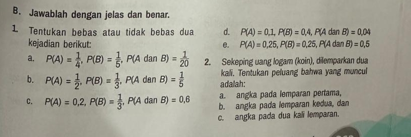 Jawablah dengan jelas dan benar.
1. Tentukan bebas atau tidak bebas dua d. P(A)=0,1, P(B)=0,4, P(AdanB)=0,04
kejadian berikut: e. P(A)=0,25, P(B)=0,25, P(AdanB)=0,5
a. P(A)= 1/4 , P(B)= 1/5 , P(AdanB)= 1/20  2. Sekeping uang logam (koin), dilemparkan dua
kali. Tentukan peluang bahwa yang muncul
b. P(A)= 1/2 , P(B)= 1/3 , P(AdanB)= 1/5  adalah:
a. angka pada lemparan pertama,
C. P(A)=0,2, P(B)= 1/3 , P(AdanB)=0,6 b. angka pada lemparan kedua, dan
c. angka pada dua kali lemparan.