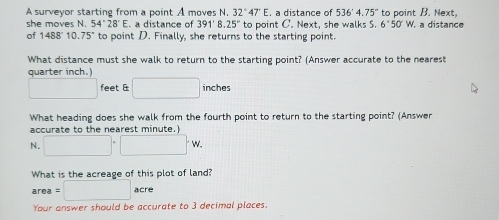 A surveyor starting from a point A moves N. 32°47'E a distance of 536°4.75° to point B. Next, 
she moves N. 54°28'E. a distance of 391'8.25'' to point C '. Next, she walks S. 6°50'W a distance 
of 1488°1 0.75° to point D. Finally, she returns to the starting point. 
What distance must she walk to return to the starting point? (Answer accurate to the nearest 
quarter inch.)
□ feet & □ inches
What heading does she walk from the fourth point to return to the starting point? (Answer 
accurate to the nearest minute.) 
N. □°□°W. 
What is the acreage of this plot of land?
area=□ acre
Your answer should be accurate to 3 decimal places.