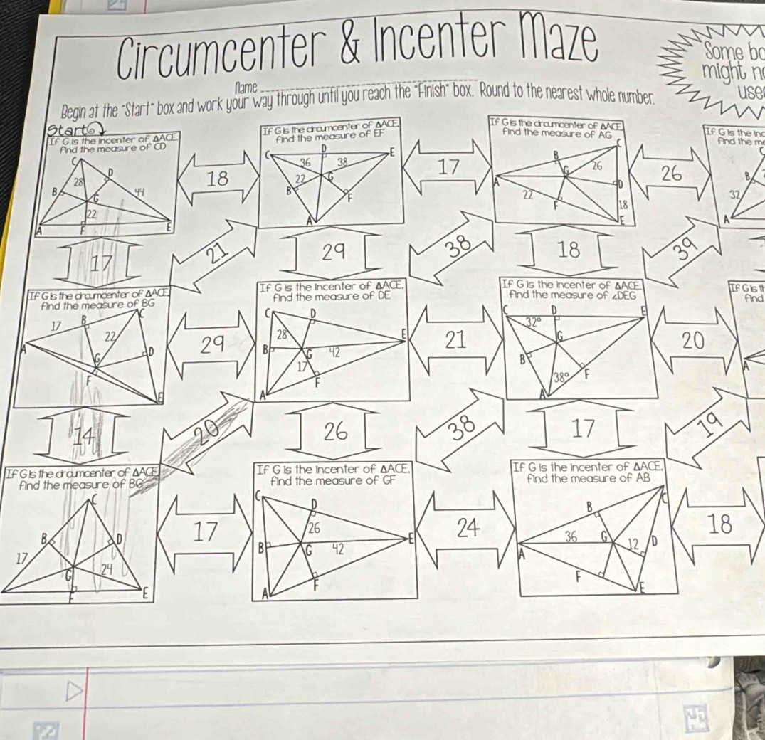 Circumcenter & Incenter Maze 
Some bo 
_ 
might n 
Name 
Begin at the "Start" box and work your way through until you reach the "Finish" box." Round to the nearest whole number 
use 
IF G is the incenter of ΔACE If G is the circumcenter of ΔACE
If G is the circumcenter of ΔACE If G is the in 
Start FF find the m 
find the measure of CD find the measure of 
find the measure of AG
( 
(
D E
C
B
36 38
D
17
G 26
28
18 22 G 26 B 
B
44
B
D
C
n
32
F 18
22
A F
E
a 
A
17
21
29
38
18
39
If G is the dircumcenter of ΔACE If G is the incenter of ΔACE
If G is the incenter of IfGis 
find the measure of ∠ DEG find 
find the measure of BG find the measure of DE △ ACE
17 B
C _ D
D
32°
22
28
E 21 20
G
A 
G D 29 B G 42
17
B
F
38° F
A
14
20
26
38
17
19
If G is the dircumcenter of ΔACE If G is the incenter of △ ACF If G is the incenter of △ ACE
find the measure of BG find the measure of GF find the measure of AB
C
B a
B a D 17
26
E 24
18
36 G 12 D
17
B G 42
A
G 24

F
E
A
E