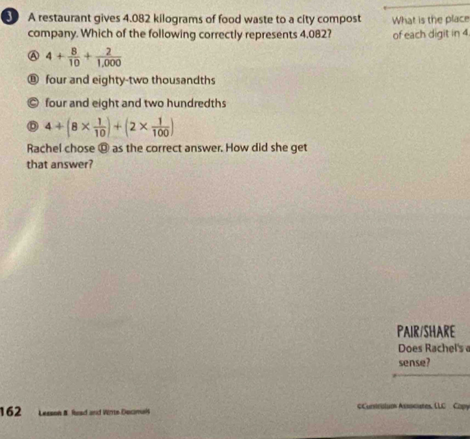 A restaurant gives 4.082 kilograms of food waste to a city compost What is the place
company. Which of the following correctly represents 4.082? of each digit in 4.
A 4+ 8/10 + 2/1,000 
⑧ four and eighty-two thousandths
◎ four and eight and two hundredths
4+(8*  1/10 )+(2*  1/100 )
Rachel chose @ as the correct answer. How did she get
that answer?
PAIR/SHARE
Does Rachel's 
sense?
162 Lesson B. Read and Wirte Docmals
#Curriculum Assoeures, (LC Cop