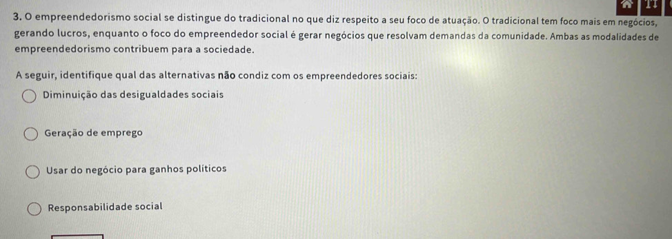 11
3. O empreendedorismo social se distingue do tradicional no que diz respeito a seu foco de atuação. O tradicional tem foco mais em negócios,
gerando lucros, enquanto o foco do empreendedor social é gerar negócios que resolvam demandas da comunidade. Ambas as modalidades de
empreendedorismo contribuem para a sociedade.
A seguir, identifique qual das alternativas não condiz com os empreendedores sociais:
Diminuição das desigualdades sociais
Geração de emprego
Usar do negócio para ganhos políticos
Responsabilidade social