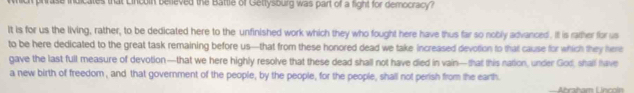 nich phrase indicates that Lincoin believed the Battle of Gettysburg was part of a fight for democracy? 
It is for us the living, rather, to be dedicated here to the unfinished work which they who fought here have thus far so nobly advanced. It is rarher for us 
to be here dedicated to the great task remaining before us—that from these honored dead we take increased devotion to that cause for which they here 
gave the last full measure of devotion—that we here highly resolve that these dead shall not have died in vain—that this nation, under God, shall have 
a new birth of freedom , and that government of the people, by the people, for the people, shall not perish from the earth. 
Abraham Lncoln