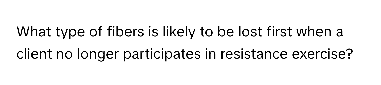 What type of fibers is likely to be lost first when a client no longer participates in resistance exercise?