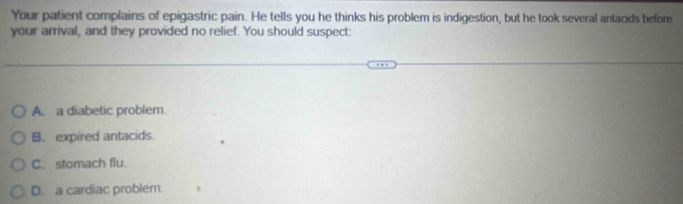 Your patient complains of epigastric pain. He tells you he thinks his problem is indigestion, but he took several antacids before
your arrival, and they provided no relief. You should suspect:
A. a diabetic problem.
B. expired antacids.
C. stomach flu.
D. a cardiac problem.