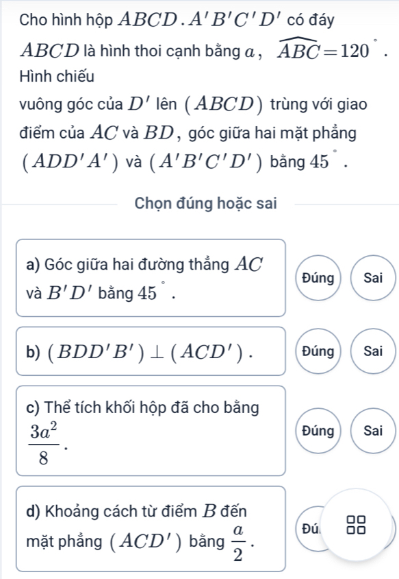 Cho hình hộp ABCD. A'B'C'D' có đáy
ABCD là hình thoi cạnh bằng a , widehat ABC=120°. 
Hình chiếu
vuông góc của D' lên (ABCD) trùng với giao
điểm của AC và BD, góc giữa hai mặt phẳng
(ADD'A') và (A'B'C'D') bằng 45°. 
Chọn đúng hoặc sai
a) Góc giữa hai đường thẳng AC Đúng Sai
và B'D' bằng 45°. 
b) (BDD'B')⊥ (ACD'). Đúng Sai
c) Thể tích khối hộp đã cho bằng
 3a^2/8 .
Đúng Sai
d) Khoảng cách từ điểm B đến
mặt phẳng (ACD') bằng  a/2 . 
Đú