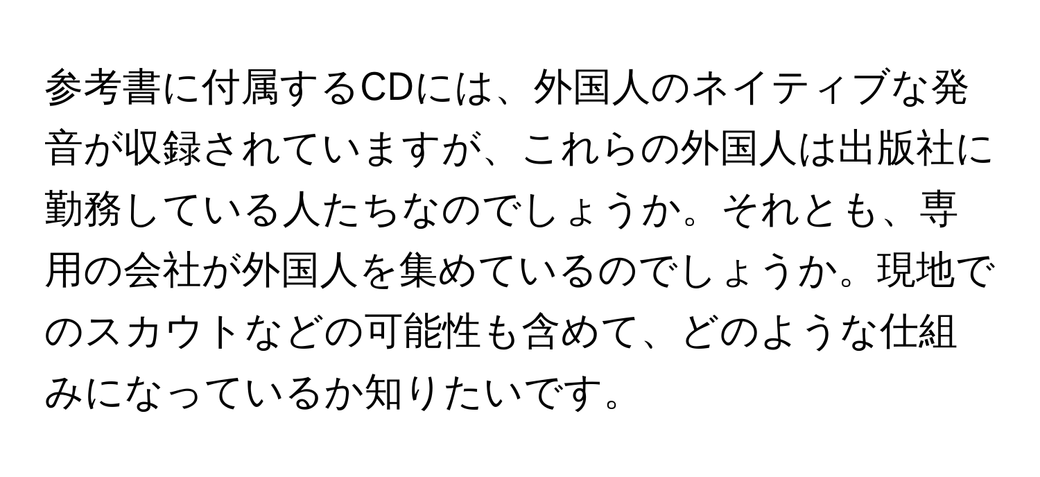 参考書に付属するCDには、外国人のネイティブな発音が収録されていますが、これらの外国人は出版社に勤務している人たちなのでしょうか。それとも、専用の会社が外国人を集めているのでしょうか。現地でのスカウトなどの可能性も含めて、どのような仕組みになっているか知りたいです。