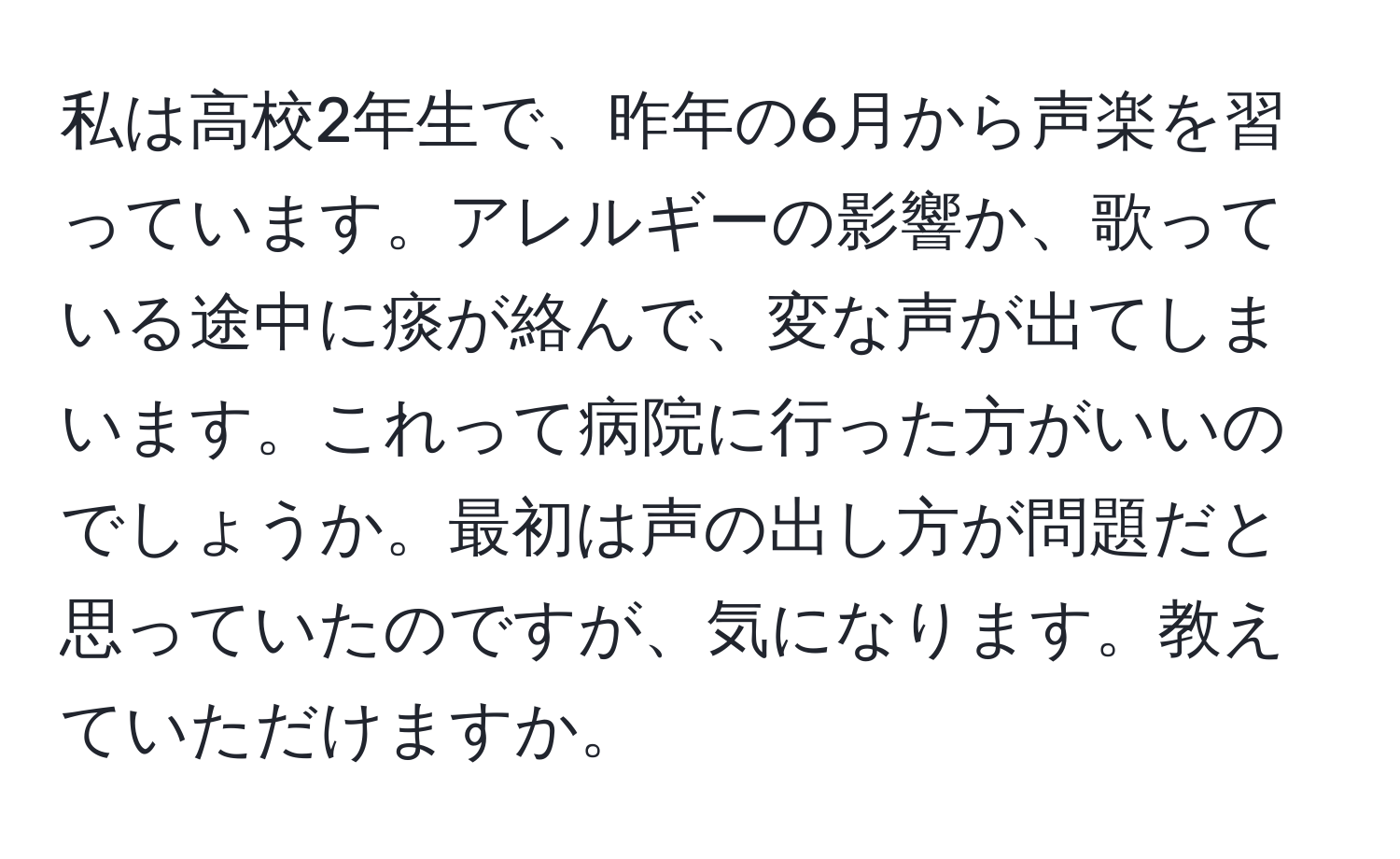 私は高校2年生で、昨年の6月から声楽を習っています。アレルギーの影響か、歌っている途中に痰が絡んで、変な声が出てしまいます。これって病院に行った方がいいのでしょうか。最初は声の出し方が問題だと思っていたのですが、気になります。教えていただけますか。