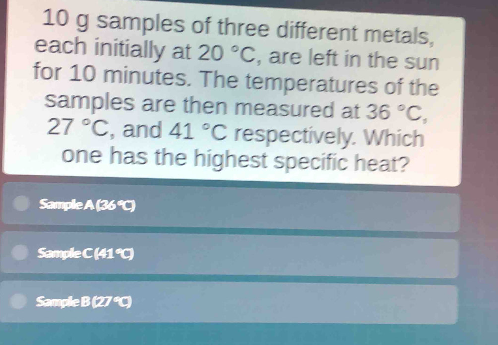 10 g samples of three different metals,
each initially at 20°C , are left in the sun
for 10 minutes. The temperatures of the
samples are then measured at 36°C,
27°C , and 41°C respectively. Which
one has the highest specific heat?
Sample (36°C)
Sample C (41 ℃)
Sample B (27°C)