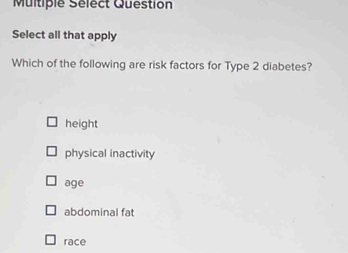 Multiple Sélect Question
Select all that apply
Which of the following are risk factors for Type 2 diabetes?
height
physical inactivity
age
abdominal fat
race