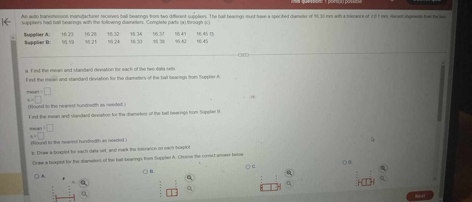 mis question: 1 point(s) possible 
An auto transmission manufacturer receives ball bearings from two different suppliers. The ball bearings must have a specified diameter of 16.30 mm with a tolerance of ±0.1 mm. Recent shipments from the two 
suppliers had ball bearings with the following diameters. Complete parts (a) through (c). 
, . . 
a. Find the mean and standard deviation for each of the two data sets 
Find the mean and standard deviation for the diameters of the ball bearings from Supplier A
mean=□
s=□ □ 
(Round to the nearest hundredth as needed.) 
Find the mean and standard deviation for the diameters of the ball bearings from Supplier B. 
mear 1=□
s=□
(Round to the nearest hundredth as needed.) 
b. Draw a boxplot for each data set, and mark the tolerance on each boxplot. 
Draw a boxplot for the diameters of the ball bearings from Supplier A. Choose the correct answer below. 
) D. 
C. 
B. 
A. 
Next