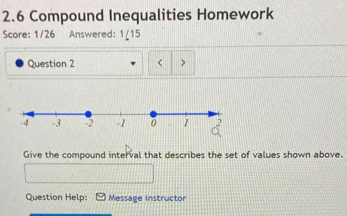 2.6 Compound Inequalities Homework 
Score: 1/26 Answered: 1/15 
Question 2 < > 
Give the compound interval that describes the set of values shown above. 
Question Help: Message instructor