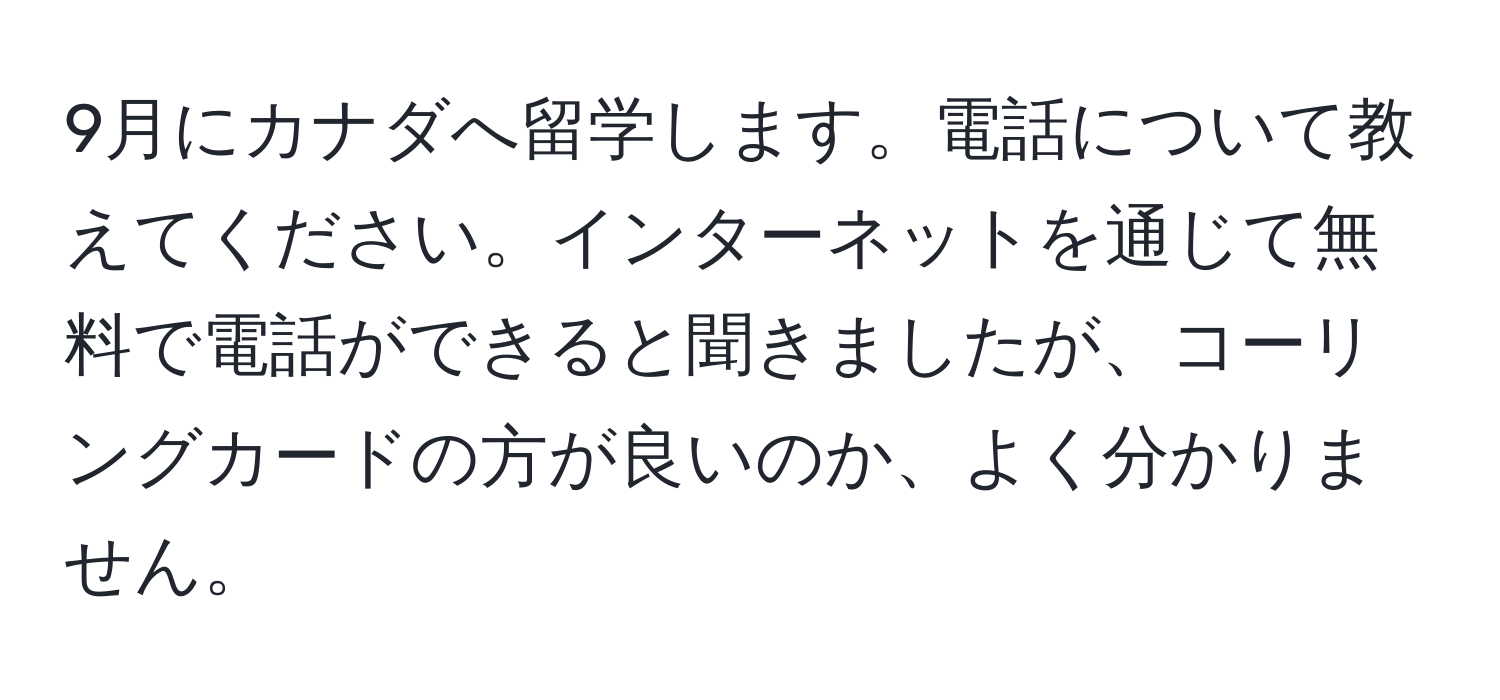 9月にカナダへ留学します。電話について教えてください。インターネットを通じて無料で電話ができると聞きましたが、コーリングカードの方が良いのか、よく分かりません。