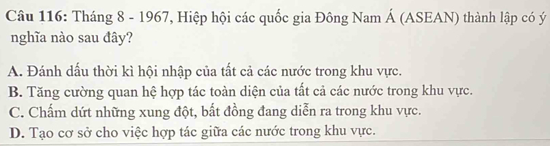 Tháng 8 - 1967, Hiệp hội các quốc gia Đông Nam Á (ASEAN) thành lập có ý
nghĩa nào sau đây?
A. Đánh dấu thời kì hội nhập của tất cả các nước trong khu vực.
B. Tăng cường quan hệ hợp tác toàn diện của tất cả các nước trong khu vực.
C. Chấm dứt những xung đột, bất đồng đang diễn ra trong khu vực.
D. Tạo cơ sở cho việc hợp tác giữa các nước trong khu vực.