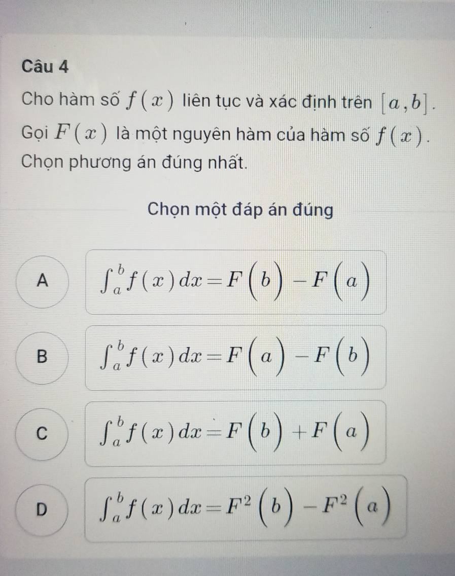 Cho hàm số f(x) liên tục và xác định trên [a,b]. 
Gọi F(x) là một nguyên hàm của hàm số f(x). 
Chọn phương án đúng nhất.
Chọn một đáp án đúng
A ∈t _a^(bf(x)dx=F(b)-F(a)
B ∈t _a^bf(x)dx=F(a)-F(b)
C ∈t _a^bf(x)dx=F(b)+F(a)
D ∈t _a^bf(x)dx=F^2)(b)-F^2(a)