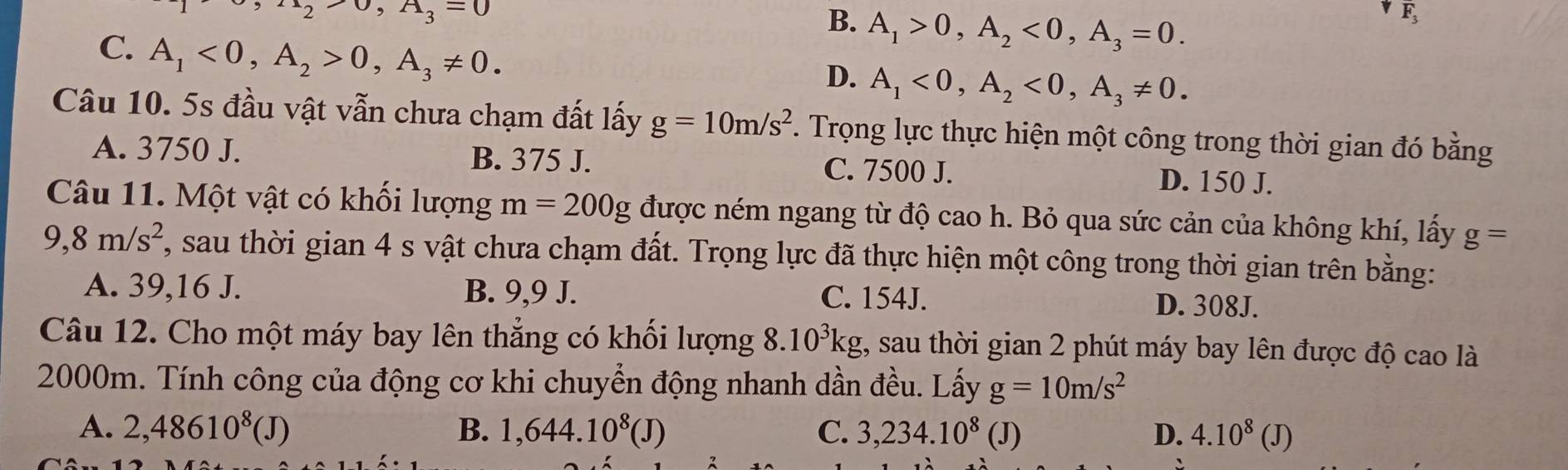 2 upsilon ,A_3=0
B. A_1>0, A_2<0</tex>, A_3=0. 
E
C. A_1<0</tex>, A_2>0, A_3!= 0.
D. A_1<0</tex>, A_2<0</tex>, A_3!= 0. 
Câu 10. 5s đầu vật vẫn chưa chạm đất lấy g=10m/s^2. Trọng lực thực hiện một công trong thời gian đó bằng
A. 3750 J. B. 375 J. C. 7500 J.
D. 150 J.
Câu 11. Một vật có khối lượng m=200g được ném ngang từ độ cao h. Bỏ qua sức cản của không khí, lấy g=
9,8m/s^2 , sau thời gian 4 s vật chưa chạm đất. Trọng lực đã thực hiện một công trong thời gian trên bằng:
A. 39,16 J. B. 9,9 J. C. 154J. D. 308J.
Câu 12. Cho một máy bay lên thẳng có khối lượng 8.10^3kg t, sau thời gian 2 phút máy bay lên được độ cao là
2000m. Tính công của động cơ khi chuyển động nhanh dần đều. Lấy g=10m/s^2
A. 2,48610^8(J) B. 1,644.10^8(J) C. 3,234.10^8(J) D. 4.10^8(J)