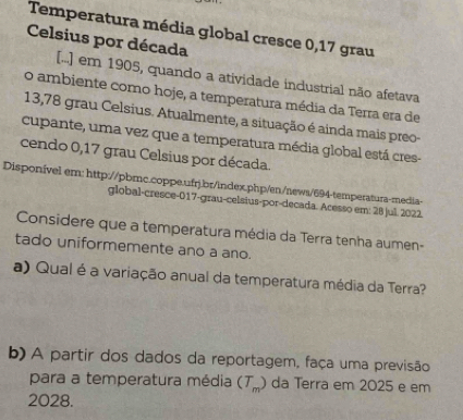 Temperatura média global cresce 0,17 grau
Celsius por década 
[...] em 1905, quando a atividade industrial não afetava 
o ambiente como hoje, a temperatura média da Terra era de
13,78 grau Celsius. Atualmente, a situação é ainda mais preo- 
cupante, uma vez que a temperatura média global está cres- 
cendo 0,17 grau Celsius por década. 
Disponível em: http://pbmc.coppe.ufrj.br/lndex.php/en/news/694-temperatura-media< 
global-cresce-017-grau-celsius-por-decada. Acesso em: 28 jul. 2022. 
Considere que a temperatura média da Terra tenha aumen- 
tado uniformemente ano a ano. 
a) Qual é a variação anual da temperatura média da Terra? 
b) A partir dos dados da reportagem, faça uma previsão 
para a temperatura média  (T_m) da Terra em 2025 e em 
2028.