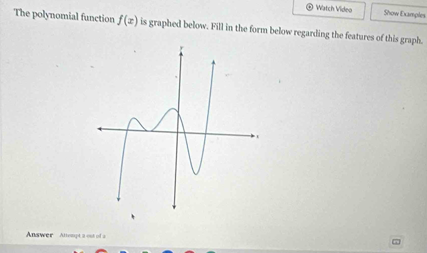 Watch Video Show Examples 
The polynomial function f(x) is graphed below. Fill in the form below regarding the features of this graph. 
Answer Attempt 2 out of 2