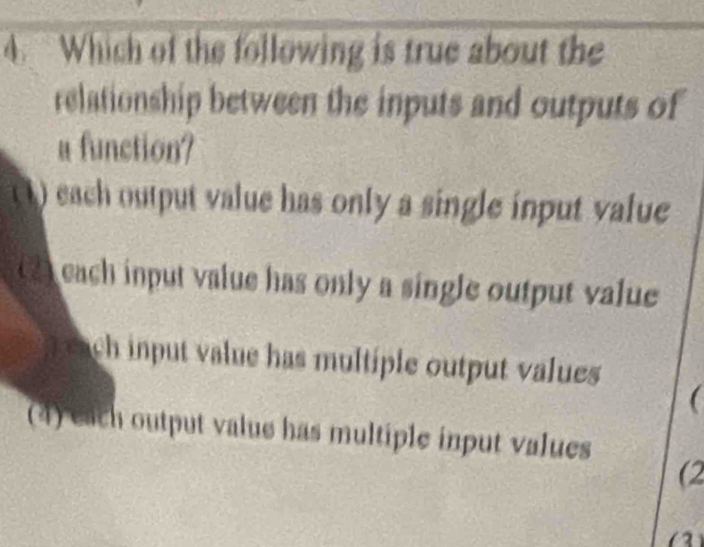 Which of the following is true about the
relationship between the inputs and outputs of
a function?
() each output value has only a single input value
(2) each input value has only a single output value
input value has multiple output values 

(4) each output value has multiple input values
(2