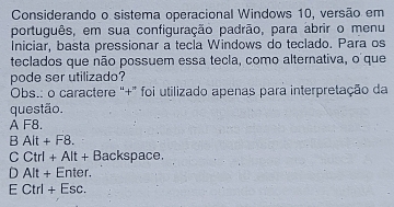 Considerando o sistema operacional Windows 10, versão em
português, em sua configuração padrão, para abrir o menu
Iniciar, basta pressionar a tecla Windows do teclado. Para os
teclados que não possuem essa tecla, como alternativa, o que
pode ser utilizado?
Obs.: o caractere "+" foi utilizado apenas para interpretação da
questão.
A F8.
B Alt + F8.
C Ctrl + Alt + Backspace.
D Alt + Enter.
E Ctrl + Esc.