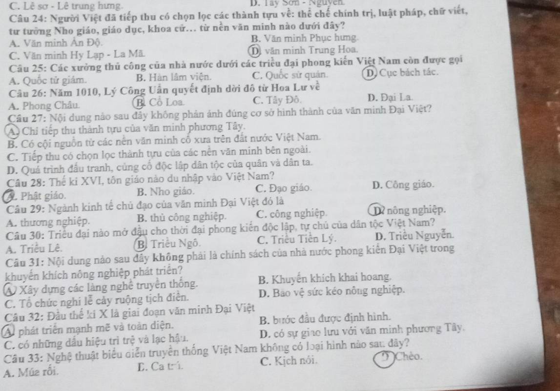 C. Lê sơ - Lê trung hưng D. Tay Sơn - Nguyen
Câu 24: Người Việt đã tiếp thu có chọn lọc các thành tựu về: thể chế chính trị, luật pháp, chữ viết,
từ tưởng Nho giáo, giáo dục, khoa cử... từ nền văn minh nào dưới đây?
A. Văn minh Ấn Độ. B. Văn minh Phục hưng
C. Văn minh Hy Lạp - La Mã Di văn minh Trung Hoa.
Câu 25: Các xưởng thủ công của nhà nước dưới các triều đại phong kiến Việt Nam còn được gọi
A. Quốc tử giám. B. Hàn lâm viện. C. Quốc sử quân. D. Cục bách tác.
Câu 26: Năm 1010, Lý Công Uần quyết định dời đô từ Hoa Lư về
A. Phong Châu B. Cổ Loa. C. Tây Đô. D. Đại La.
Cầu 27: Nội dung nào sau đây không phản ánh đúng cơ sở hình thành của văn minh Đại Việt?
A Chỉ tiếp thu thành tựu của văn minh phương Tây.
B. Có cội nguồn từ các nên văn minh cổ xưa trên đất nước Việt Nam.
C. Tiếp thu có chọn lọc thành tựu của các nền văn minh bên ngoài.
D. Quả trình đấu tranh, củng cố độc lập dân tộc của quân và dân ta.
Câu 28: Thế ki XVI, tôn giáo nào du nhập vào Việt Nam?
A. Phật giáo. B. Nho giáo. C. Đạo giáo. D. Công giáo.
Câu 29: Ngành kinh tế chủ đạo của văn minh Đại Việt đó là
A. thương nghiệp. B. thủ công nghiệp. C. công nghiệp. D nông nghiệp.
Câu 30: Triều đại nào mở đậu cho thời đại phong kiến độc lập, tự chủ của dân tộc Việt Nam?
A. Triều Lê. B. Triều Ngô. C. Triều Tiền Lý. D. Triều Nguyễn.
Câu 31: Nội dung nào sau dây không phải là chính sách của nhà nước phong kiển Đại Việt trong
khuyến khích nông nghiệp phát triển?
A Xây dựng các làng nghệ truyền thống. B. Khuyển khích khai hoang.
C. Tổ chức nghi lễ cảy ruộng tịch điển. D. Bảo vệ sức kéo nông nghiệp.
Câu 32: Đầu thế kí X là giai đoạn văn minh Đại Việt
A phát triển mạnh mẽ và toàn diện. B. bước đầu được định hình.
C. có những dầu hiệu trì trệ và lạc hậu. D. có sự giao lưu với văn minh phương Tây,
Câu 33: Nghệ thuật biểu diễn truyền thống Việt Nam không có loại hình nào sau đây?
A. Múa rối. E. Ca tr. C. Kịch nói.  Chèo.