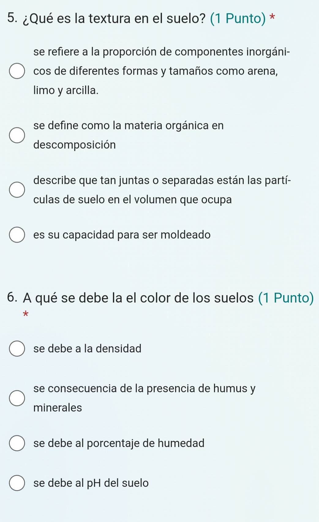 ¿Qué es la textura en el suelo? (1 Punto) *
se refiere a la proporción de componentes inorgáni-
cos de diferentes formas y tamaños como arena,
limo y arcilla.
se define como la materia orgánica en
descomposición
describe que tan juntas o separadas están las partí-
culas de suelo en el volumen que ocupa
es su capacidad para ser moldeado
6. A qué se debe la el color de los suelos (1 Punto)
*
se debe a la densidad
se consecuencia de la presencia de humus y
minerales
se debe al porcentaje de humedad
se debe al pH del suelo