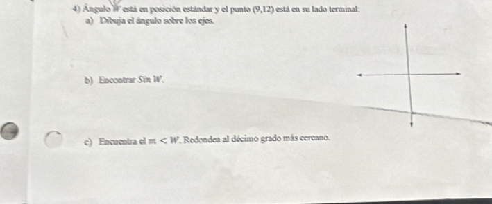 Ángulo W está en posición estándar y el punto (9,12) está en su lado terminal: 
a) Dibuja el ángulo sobre los ejes. 
b) Encontrar Sîn 10°
c) Encuentra el m *. Redondea al décimo grado más cercano.