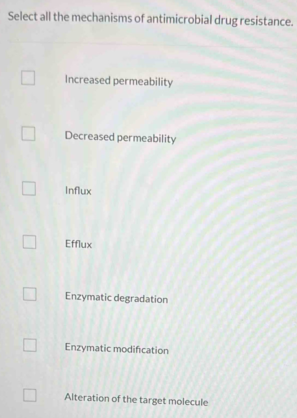 Select all the mechanisms of antimicrobial drug resistance.
Increased permeability
Decreased permeability
Influx
Efflux
Enzymatic degradation
Enzymatic modification
Alteration of the target molecule