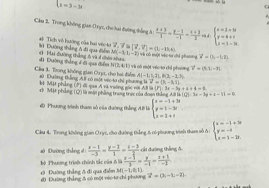 z=3-3i
thăm số là
c
d
a
Câu 2. Trong không gian Oxyz, cho hai đường thắng Δ :  (x+3)/1 = (y-1)/-1 = (z+2)/2  và d : beginarrayl x=2+5t y=4+t z=1-3t.endarray.
a) Tích vô hướng của hai véc-tơ vector u,vector v là
b) Đường thẳng A đi qua điểm M(-3;1;-2) [vector u,vector v]=(1;-13;6), và có một véc-tơ chỉ phương vector u=(1;-1;2),
c) Hai đường thắng Δ và đ chéo nhau.
d) Đường thẳng đ đi qua điểm N(2;4;1) và có một véc-tơ chỉ phương vector v=(5;1;-3),
Câu 3. Trong không gian Oxyz, cho hai điểm A(-1;1;2),B(2;-2;3),
a) Đường thẳng AB có một véc-tơ chỉ phương là vector u=(3;-3;1).
b)  Mặt phẳng (P) đi qua A và vuông góc với . AB là (P):3x-3y+z+4=0,
c) Mặt phẳng (Q) là mặt phẳng trung trực của đoạn thắng AB là (Q):3x-3y+z-11=0,
d) Phương trình tham số của đường thắng AB là beginarrayl x=-1+3t y=1-3t z=2+tendarray.
Câu 4. Trong không gian Oxyz, cho đường thẳng A có phương trình tham số A; beginarrayl x=-1+3t y=-t z=1-2t,endarray.
a) Đường thẳng d:  (x-1)/-3 = (y-2)/1 = (z-3)/2  cất đường thẳng A.
b) Phương trình chính tắc của A là  (x-1)/3 = y/-1 = (z+1)/-2 .
c) Đường thắng △ dl qua điểm M(-1;0;1).
d) Đường thắng Δ có một véc-tơ chỉ phương vector u=(3;-1;-2).