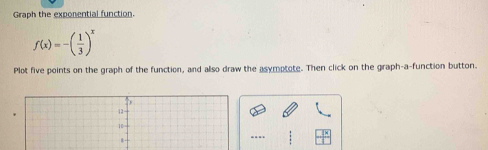 Graph the exponential function.
f(x)=-( 1/3 )^x
Plot five points on the graph of the function, and also draw the asymptote. Then click on the graph-a-function button. 
---