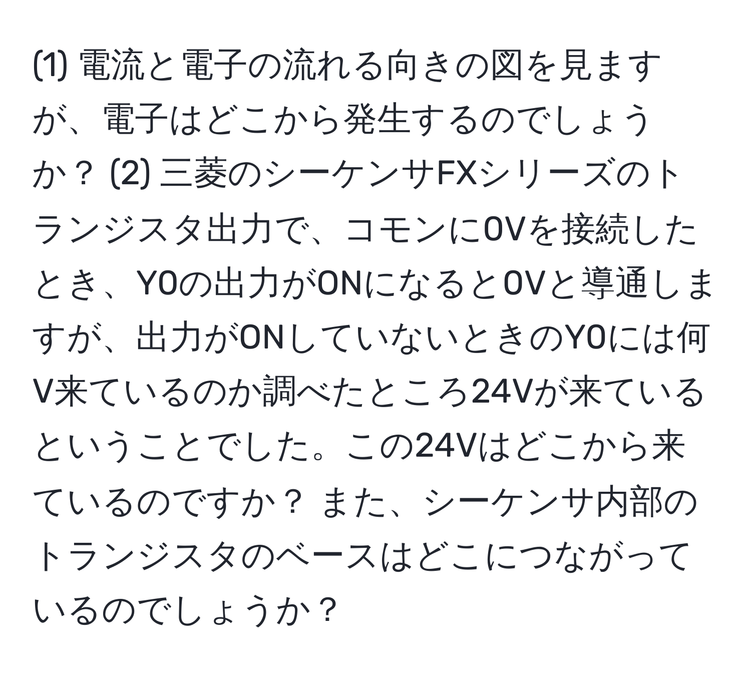 (1) 電流と電子の流れる向きの図を見ますが、電子はどこから発生するのでしょうか？ (2) 三菱のシーケンサFXシリーズのトランジスタ出力で、コモンに0Vを接続したとき、Y0の出力がONになると0Vと導通しますが、出力がONしていないときのY0には何V来ているのか調べたところ24Vが来ているということでした。この24Vはどこから来ているのですか？ また、シーケンサ内部のトランジスタのベースはどこにつながっているのでしょうか？