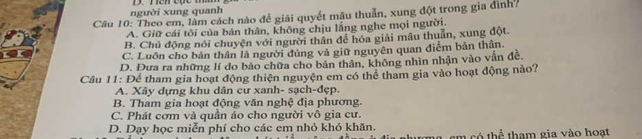 người xung quanh
Câu 10: Theo em, làm cách nào để giải quyết mậu thuẫn, xung đột trong gia đình?
A. Giữ cái tôi của bản thân, không chịu lắng nghe mọi người.
B. Chủ động nói chuyện với người thân để hóa giải mâu thuẫn, xung đột.
C. Luôn cho bản thân là người đúng và giữ nguyên quan điểm bản thân.
D. Đưa ra những lí do bảo chữa cho bản thân, không nhìn nhận vào vấn đề.
Câu 11: Để tham gia hoạt động thiện nguyện em có thể tham gia vào hoạt động nào?
A. Xây dựng khu dân cư xanh- sạch-đẹp.
B. Tham gia hoạt động văn nghệ địa phương.
C. Phát cơm và quần áo cho người vô gia cư.
D. Dạy học miễn phí cho các em nhỏ khó khăn.
m có thể tham gia vào hoạt