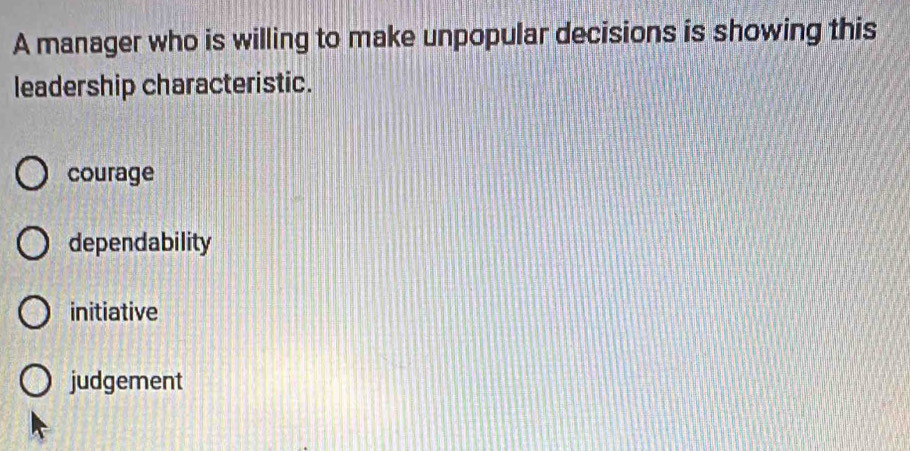 A manager who is willing to make unpopular decisions is showing this
leadership characteristic.
courage
dependability
initiative
judgement