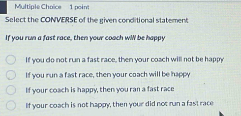 Select the CONVERSE of the given conditional statement
If you run a fast race, then your coach will be happy
If you do not run a fast race, then your coach will not be happy
If you run a fast race, then your coach will be happy
If your coach is happy, then you ran a fast race
If your coach is not happy, then your did not run a fast race