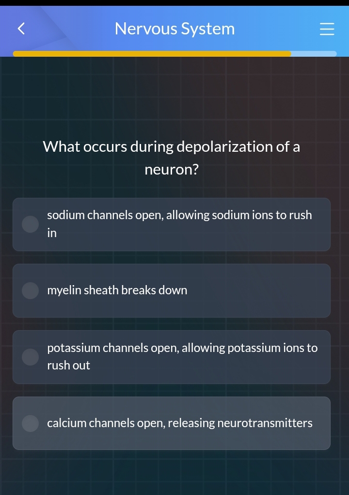 Nervous System
What occurs during depolarization of a
neuron?
sodium channels open, allowing sodium ions to rush
in
myelin sheath breaks down
potassium channels open, allowing potassium ions to
rush out
calcium channels open, releasing neurotransmitters