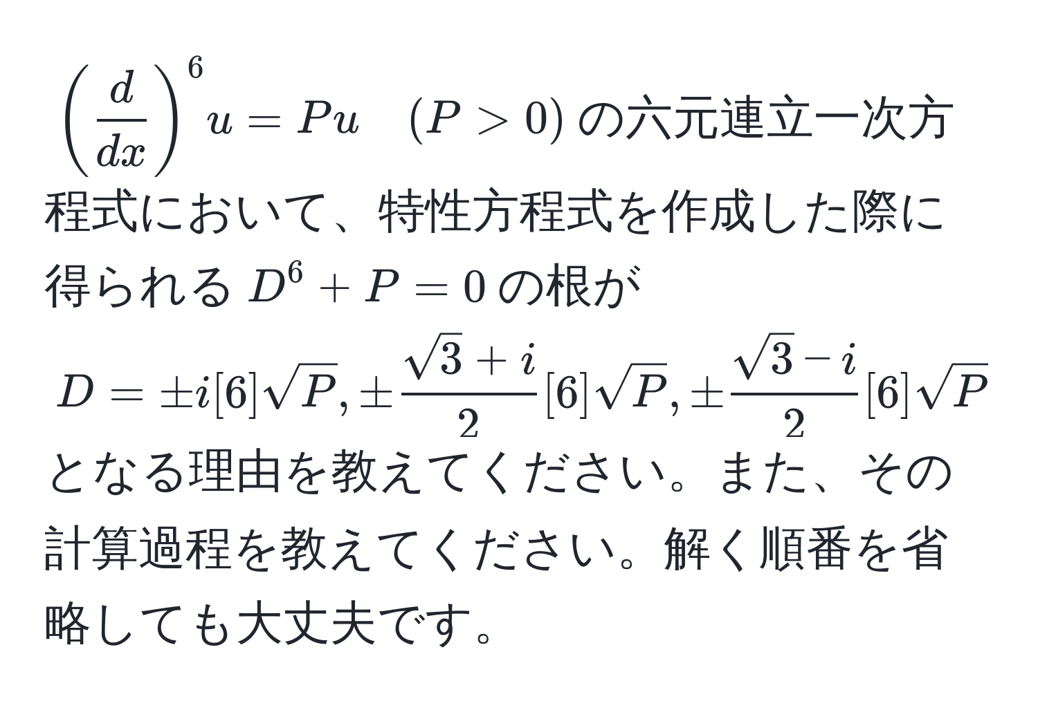 $( d/dx )^6 u = Pu quad (P > 0)$の六元連立一次方程式において、特性方程式を作成した際に得られる$D^(6 + P = 0$の根が$D = ± i[6]sqrt(P), ± fracsqrt3)+i2[6]sqrt(P), ±  (sqrt(3)-i)/2 [6]sqrt(P)$となる理由を教えてください。また、その計算過程を教えてください。解く順番を省略しても大丈夫です。