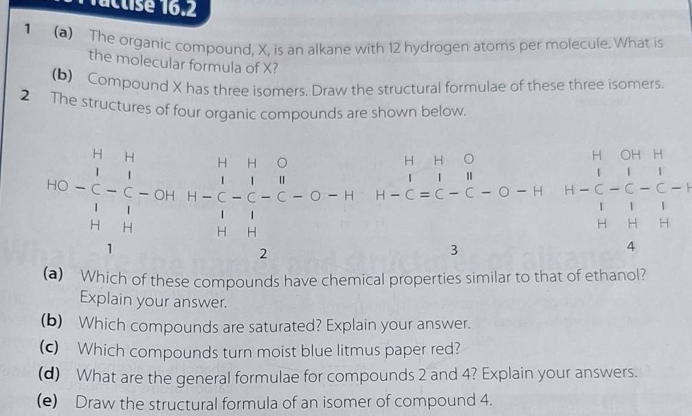 1actisé 16.2 
1 (a) The organic compound, X, is an alkane with 12 hydrogen atoms per molecule. What is 
the molecular formula of X? 
(b) Compound X has three isomers. Draw the structural formulae of these three isomers. 
2 The structures of four organic compounds are shown below.
H H 。
160)beginarrayr 11 1endarray -beginarrayr 11 1□ endarray -(391)beginarrayr 11 1□ -(-3 11 11 11endarray -beginarrayr 11 11endarray H-Cequiv C-C-O-H H-beginarrayr H Cendarray beginarrayr OHH 11endarray _O-frac 1_H+H 1/H beginarrayr H Hendarray  
.
x-1 1 11 ∴ △ ADC=∠ BAD
H
4 
(a) Which of these compounds have chemical properties similar to that of ethanol? 
Explain your answer. 
(b) Which compounds are saturated? Explain your answer. 
(c) Which compounds turn moist blue litmus paper red? 
(d) What are the general formulae for compounds 2 and 4? Explain your answers. 
(e) Draw the structural formula of an isomer of compound 4.