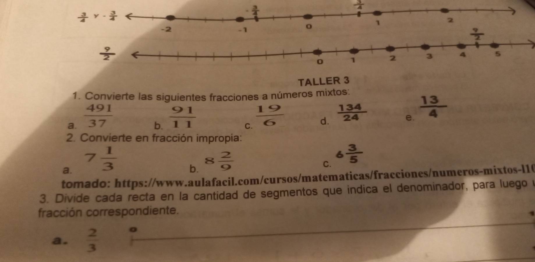  3/4 
TALLER 3
1. Convierte las siguientes fracciones a números mixtos:
a.  491/37 
b.  91/11 
C.  19/6 
d.  134/24 
e.  13/4 
2. Convierte en fracción impropia:
a. 7 1/3 
b. 8 2/9 
C. 6 3/5 
tomado: https://www.aulafacil.com/cursos/matematicas/fracciones/numeros-mixtos-l1(
3. Divide cada recta en la cantidad de segmentos que indica el denominador, para luego 
fracción correspondiente.
a.  2/3 