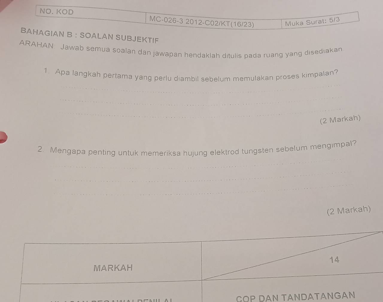 NO. KOD 
MC-026-3 2012-C02/KT(16/23) Muka Surat: 5/3
BAHAGIAN B ： SOALAN SUBJEKTIF 
ARAHAN: Jawab semua soalan dan jawapan hendaklah ditulis pada ruang yang disediakan 
1. Apa langkah pertama yang perlu diambil sebelum memulakan proses kimpalan? 
_ 
_ 
_ 
_ 
(2 Markah) 
2. Mengapa penting untuk memeriksa hujung elektrod tungsten sebelum mengimpal? 
_ 
_ 
_ 
(2 Markah) 
COP D