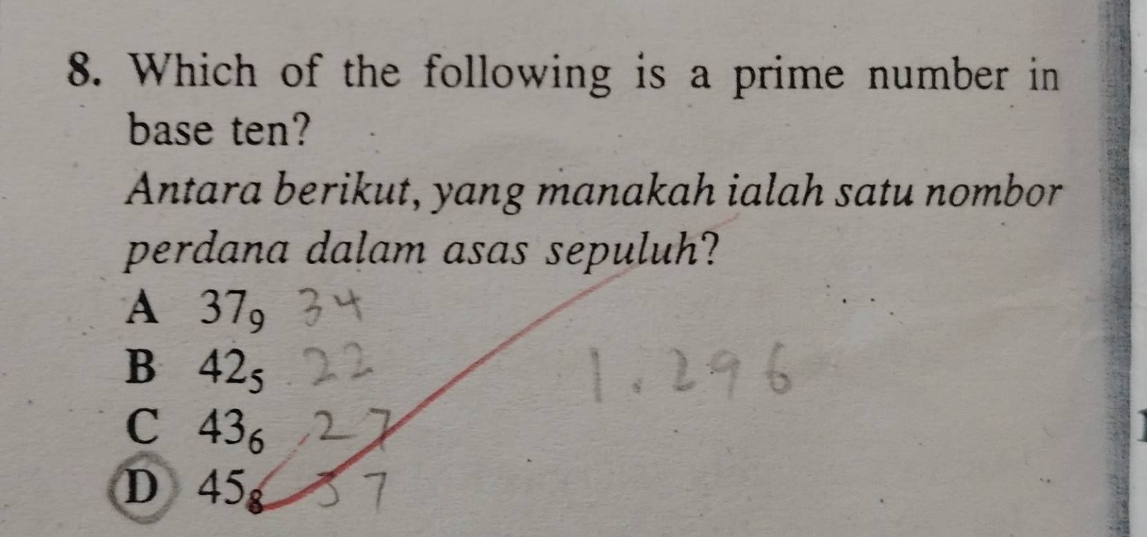 Which of the following is a prime number in
base ten?
Antara berikut, yang manakah ialah satu nombor
perdana dalam asas sepuluh?
A 37circ 
B 42
C 43 。
D 45