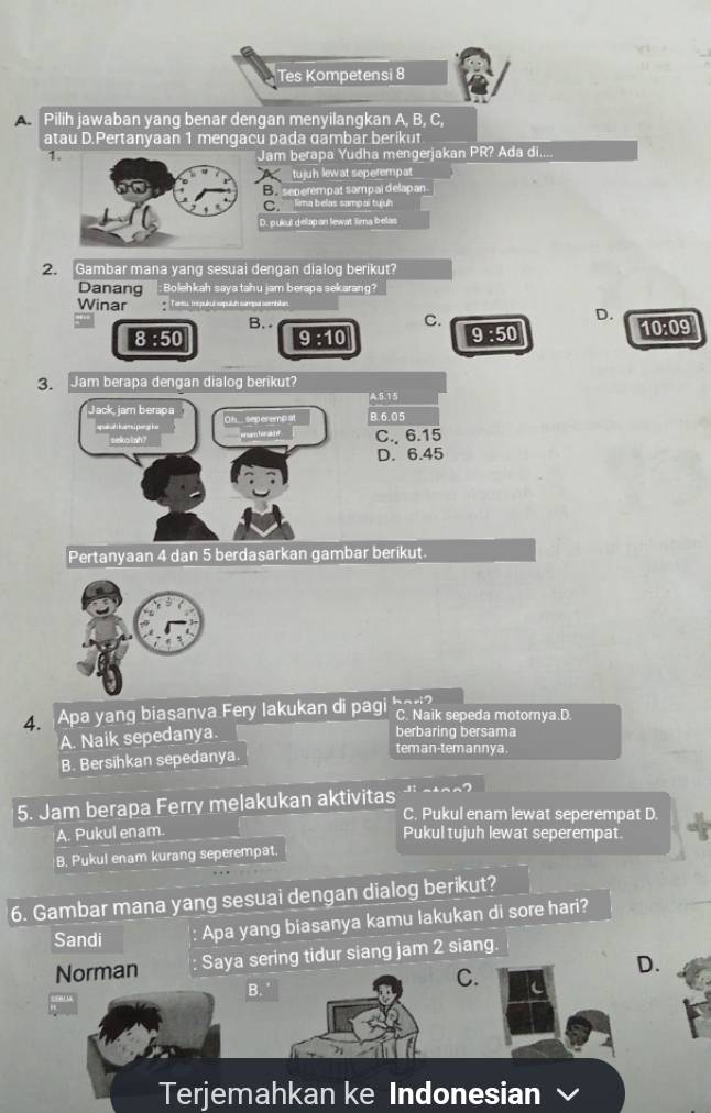 Tes Kompetensi 8
A Pilih jawaban yang benar dengan menyilangkan A, B, C,
atau D.Pertanyaan 1 mengacu pada gambar beriku
1. Jam berapa Yudha mengerjakan PR? Ada di....
tujuh lew at seperempat
Ee seperempat sampai delapan
Clima belas sampai tuíuh
D. pukul delapan lewat lima belas
2. Gambar mana yang sesuai dengan dialog berikut?
Danang : Bolehkah sayatahu jam berapa sekarang?
Winar orma ireplió nqu
B. . C.
D.
8 :50 9 :10 9 :50 10:09
3.Jam berapa dengan dialog berikut?
A5. 15
Jack, jam berapa O h.. seperemp at B. 6.05
p k per g ke enam tenadel C., 6.15
sekolah?
D. 6.45
Pertanyaan 4 dan 5 berdasarkan gambar berikut.
4. Apa yang biasanva Fery lakukan di pagi hari? C. Naik sepeda motornya.D.
A. Naik sepedanya.
berbaring bersama
teman-temannya
B. Bersihkan sepedanya.

5. Jam berapa Ferry melakukan aktivitas C. Pukul enam lewat seperempat D.
A. Pukul enam. Pukul tujuh lewat seperempat.
B. Pukul enam kurang seperempat.
6. Gambar mana yang sesuai dengan dialog berikut?
Sandi Apa yang biasanya kamu lakukan di sore hari?
Norman Saya sering tidur siang jam 2 siang.
B.
C.
D.
Terjemahkan ke Indonesian