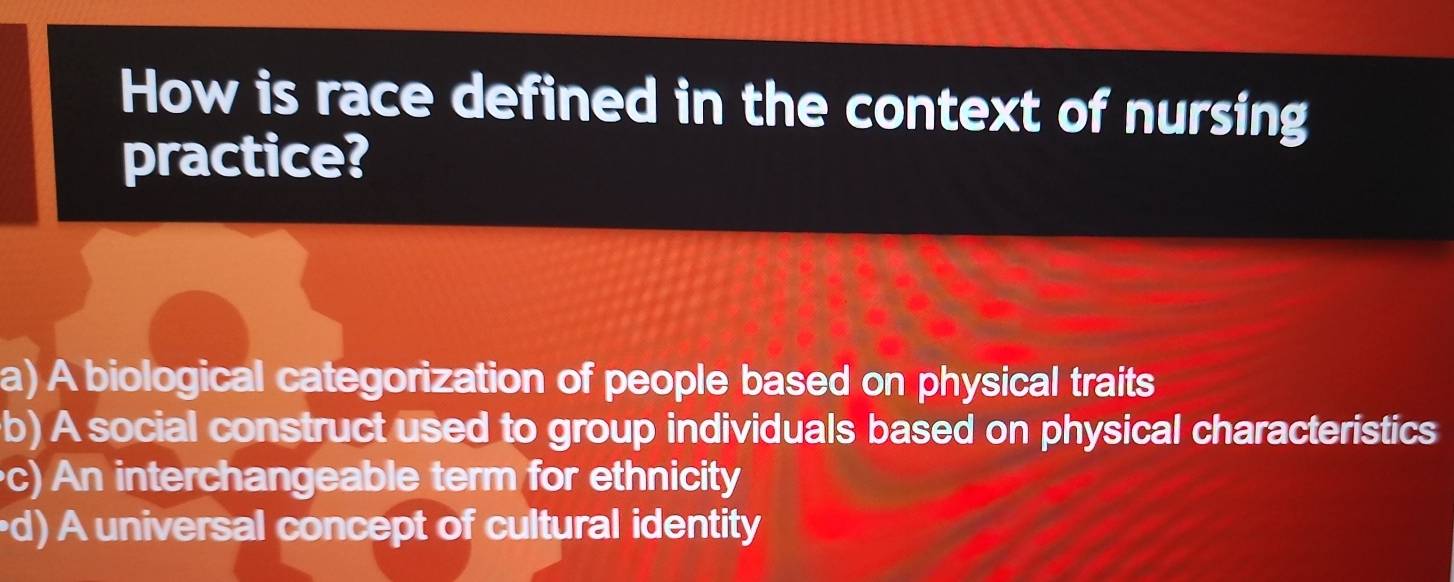 How is race defined in the context of nursing
practice?
a) A biological categorization of people based on physical traits
b) A social construct used to group individuals based on physical characteristics
c) An interchangeable term for ethnicity
d) A universal concept of cultural identity