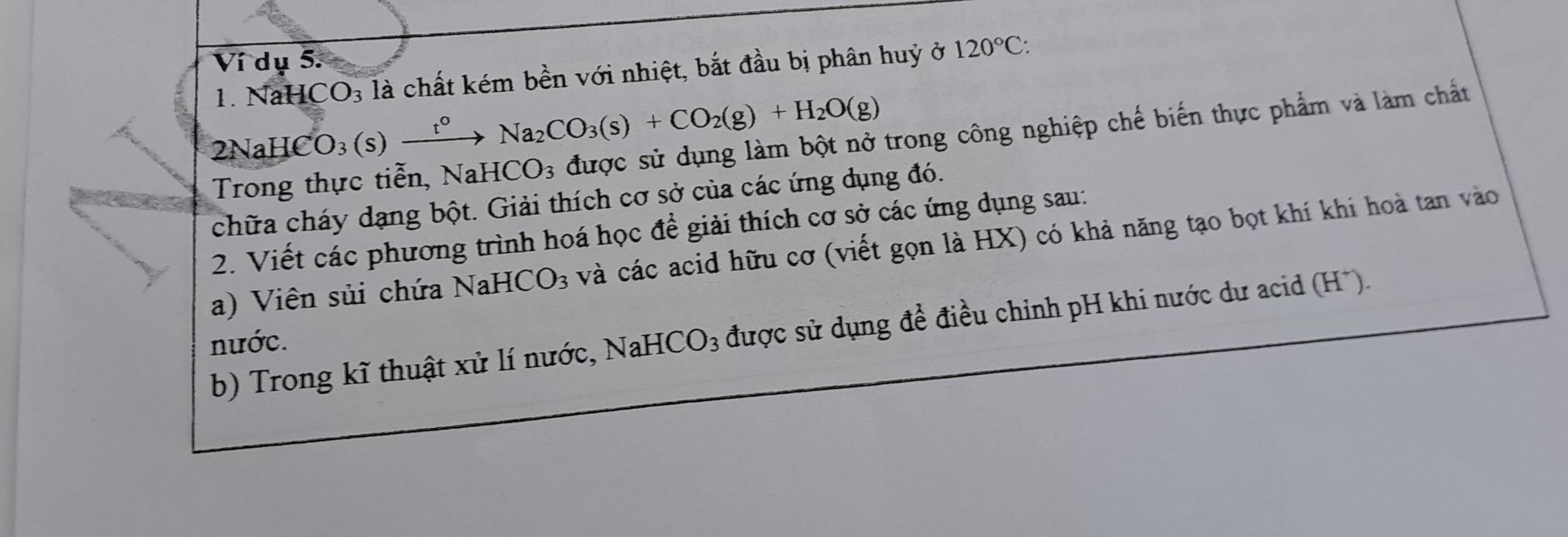 Ví dụ 5. 120°C : 
1. NaH CO_3 là chất kém bền với nhiệt, bắt đầu bị phân huỷ ở 
2NaH CO_3(s)xrightarrow t°Na_2CO_3(s)+CO_2(g)+H_2O(g)
trong công nghiệp chế biến thực phẩm và làm chất 
Trong 
chữa cháy dạng bột. Giải thích cơ sở của các ứng dụng đó. 
2. Viết các phương trình hoá học để giải thích cơ sở các ứng dụng sau: 
a) Viên sủi chứa Nah -ICO_3 và các acid hữu cơ (viết gọn là HX) có khả năng tạo bọt khí khi hoà tan vào 
b) Trong kĩ thuật xử lí nước, NaHCO_3 được sử dụng đề điều chỉnh pH khi nước dư acid (H*). 
nước.