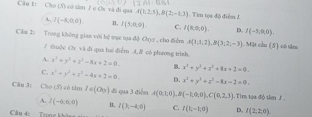 Cho (S) có tâm / e Ox và đi qua A(1;2;5), B(2;-1;3). Tim tọa độ điễm /.
A. I(-8;0;0). B, I(5;0;0). C. I(8;0;0). D, I(-5;0;0). 
Câu 2: Trong không gian với hệ trục tọa độ (Jx) : c , cho điểm A(1;1;2), B(3;2;-3). Mặt cầu (S) có tâm
7 thuộc Ox và đi qua hai điểm A, B có phương trình.
A. x^2+y^2+z^2-8x+2=0. B. x^2+y^2+z^2+8x+2=0.
C. x^2+y^2+z^2-4x+2=0. D. x^2+y^2+z^2-8x-2=0, 
Câu 3: Cho (S) có tâm 1∈ (O_y) đi qua 3 điểm A(0;1;0), B(-1;0;0), C(0,2,3). Tim tọa độ tâm 7 .
A. I(-6;6;0) B, I(3;-4;0) C. I(1;-1;0) D. I(2;2;0). 
Câu 4: Trọng không