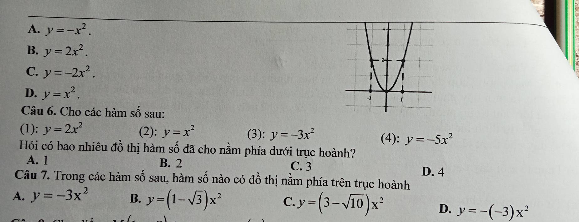 A. y=-x^2.
B. y=2x^2.
C. y=-2x^2.
D. y=x^2. 
Câu 6. Cho các hàm số sau:
(1): y=2x^2 (2): y=x^2 (3): y=-3x^2
(4): y=-5x^2
Hỏi có bao nhiêu đồ thị hàm số đã cho nằm phía dưới trục hoành?
A. 1 B. 2
C. 3
D. 4
Câu 7. Trong các hàm số sau, hàm số nào có đồ thị nằm phía trên trục hoành
A. y=-3x^2 B. y=(1-sqrt(3))x^2 y=(3-sqrt(10))x^2
C.
D. y=-(-3)x^2